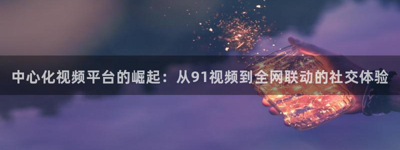 qy球友会体育官网：中心化视频平台的崛起：从91视频到全网联动的社交体验